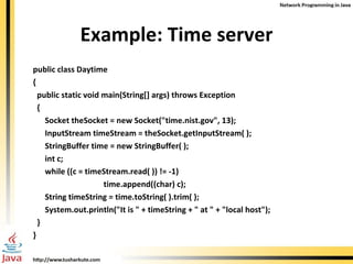Example: Time server public class Daytime { public static void main(String[] args) throws Exception { Socket theSocket = new Socket("time.nist.gov", 13); InputStream timeStream = theSocket.getInputStream( ); StringBuffer time = new StringBuffer( ); int c; while ((c = timeStream.read( )) != -1)  time.append((char) c); String timeString = time.toString( ).trim( );  System.out.println("It is " + timeString + " at " + "local host"); } } 