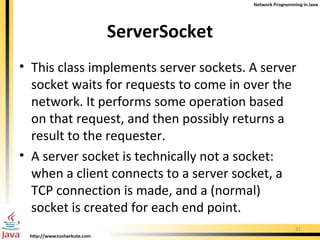 ServerSocket This class implements server sockets. A server socket waits for requests to come in over the network. It performs some operation based on that request, and then possibly returns a result to the requester.  A server socket is technically not a socket: when a client connects to a server socket, a TCP connection is made, and a (normal) socket is created for each end point. 