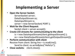 Implementing a Server Open the Server Socket: ServerSocket server;  DataOutputStream os; DataInputStream is; server = new ServerSocket( PORT ); Wait for the Client Request: Socket client = server.accept(); Create I/O streams for communicating to the client is = new DataInputStream(client.getInputStream() ); os = new DataOutputStream(client.getOutputStream()); Perform communication with client  Receive from client: String line = is.readLine();  Send to client: os.writeBytes("Hello\n"); Close sockets:  client.close(); 