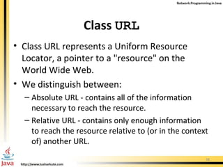 Class  URL Class URL represents a Uniform Resource Locator, a pointer to a "resource" on the World Wide Web.  We distinguish between: Absolute URL - contains all of the information necessary to reach the resource. Relative URL - contains only enough information to reach the resource relative to (or in the context of) another URL.  