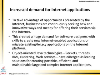 Increased demand for Internet applications To take advantage of opportunities presented by the Internet, businesses are continuously seeking new and innovative ways and means for offering their services via the Internet. This created a huge demand for software designers with skills to create new Internet-enabled applications or migrate existing/legacy applications on the Internet platform. Object-oriented Java technologies—Sockets, threads, RMI, clustering, Web services-- have emerged as leading solutions for creating portable, efficient, and maintainable large and complex Internet applications. 