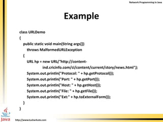 Example class URLDemo { public static void main(String args[]) throws MalformedURLException { URL hp = new URL (" http://content- ind.cricinfo.com/ci/content/current/story/news.html "); System.out.println("Protocol: " + hp.getProtocol()); System.out.println("Port: " + hp.getPort()); System.out.println("Host: " + hp.getHost()); System.out.println("File: " + hp.getFile()); System.out.println("Ext:" + hp.toExternalForm()); } } 