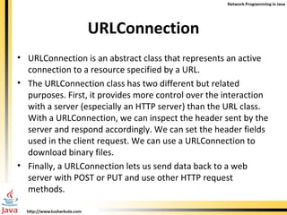 URLConnection URLConnection is an abstract class that represents an active connection to a resource specified by a URL.  The URLConnection class has two different but related purposes. First, it provides more control over the interaction with a server (especially an HTTP server) than the URL class. With a URLConnection, we can inspect the header sent by the server and respond accordingly. We can set the header fields used in the client request. We can use a URLConnection to download binary files.  Finally, a URLConnection lets us send data back to a web server with POST or PUT and use other HTTP request methods. 
