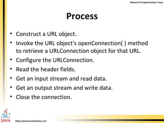 Process Construct a URL object. Invoke the URL object's openConnection( ) method to retrieve a URLConnection object for that URL. Configure the URLConnection. Read the header fields. Get an input stream and read data. Get an output stream and write data. Close the connection. 