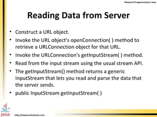 Reading Data from Server Construct a URL object. Invoke the URL object's openConnection( ) method to retrieve a URLConnection object for that URL. Invoke the URLConnection's getInputStream( ) method. Read from the input stream using the usual stream API. The getInputStream() method returns a generic InputStream that lets you read and parse the data that the server sends. public InputStream getInputStream( ) 