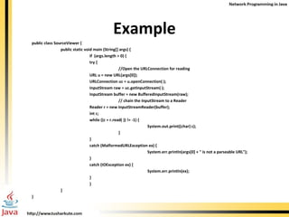 Example public class SourceViewer { public static void main (String[] args) {   if  (args.length > 0) { try { //Open the URLConnection for reading URL u = new URL(args[0]); URLConnection uc = u.openConnection( ); InputStream raw = uc.getInputStream( ); InputStream buffer = new BufferedInputStream(raw);  // chain the InputStream to a Reader Reader r = new InputStreamReader(buffer); int c; while ((c = r.read( )) != -1) { System.out.print((char) c); }  } catch (MalformedURLException ex) { System.err.println(args[0] + " is not a parseable URL"); } catch (IOException ex) { System.err.println(ex); } } } }  