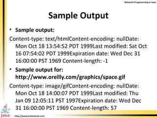 Sample Output Sample output: Content-type: text/htmlContent-encoding: nullDate: Mon Oct 18 13:54:52 PDT 1999Last modified: Sat Oct 16 07:54:02 PDT 1999Expiration date: Wed Dec 31 16:00:00 PST 1969   Content-length: -1 Sample output for: http://www.oreilly.com/graphics/space.gif   Content-type: image/gifContent-encoding: nullDate: Mon Oct 18 14:00:07 PDT 1999Last modified: Thu Jan 09 12:05:11 PST 1997Expiration date: Wed Dec 31 16:00:00 PST 1969   Content-length: 57 