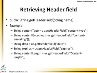 Retrieving Header field public String getHeaderField(String name) Example: String contentType = uc.getHeaderField("content-type"); String contentEncoding = uc.getHeaderField("content-encoding")); String data = uc.getHeaderField("date"); String expires = uc.getHeaderField("expires"); String contentLength = uc.getHeaderField("Content-length"); 