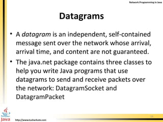 Datagrams A  datagram  is an independent, self-contained message sent over the network whose arrival, arrival time, and content are not guaranteed.  The  java.net  package contains three classes to help you write Java programs that use datagrams to send and receive packets over the network:  DatagramSocket and DatagramPacket 