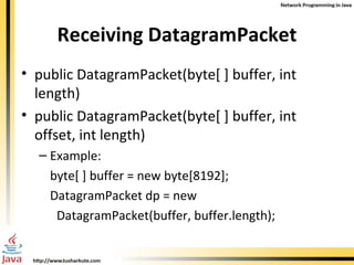 Receiving DatagramPacket public DatagramPacket(byte[ ] buffer, int length)  public DatagramPacket(byte[ ] buffer, int offset, int length) Example:  byte[ ] buffer = new byte[8192]; DatagramPacket dp = new  DatagramPacket(buffer, buffer.length); 