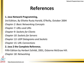 References 1. Java Network Programming, 3rd Edition, By Elliotte Rusty Harold, O'Reilly, October 2004 Chapter 2: Basic Networking Concepts Chapter 7: URLs and URIs Chapter 9: Sockets for Clients Chapter 10: Sockets for Servers Chapter 13: UDP Datagrams and Sockets Chapter 15: URL Connections 2. Java 2 the Complete Reference , Fifth Edition by Herbert Schildt, 2001, Osborne McGraw Hill. Chapter 18: Networking 