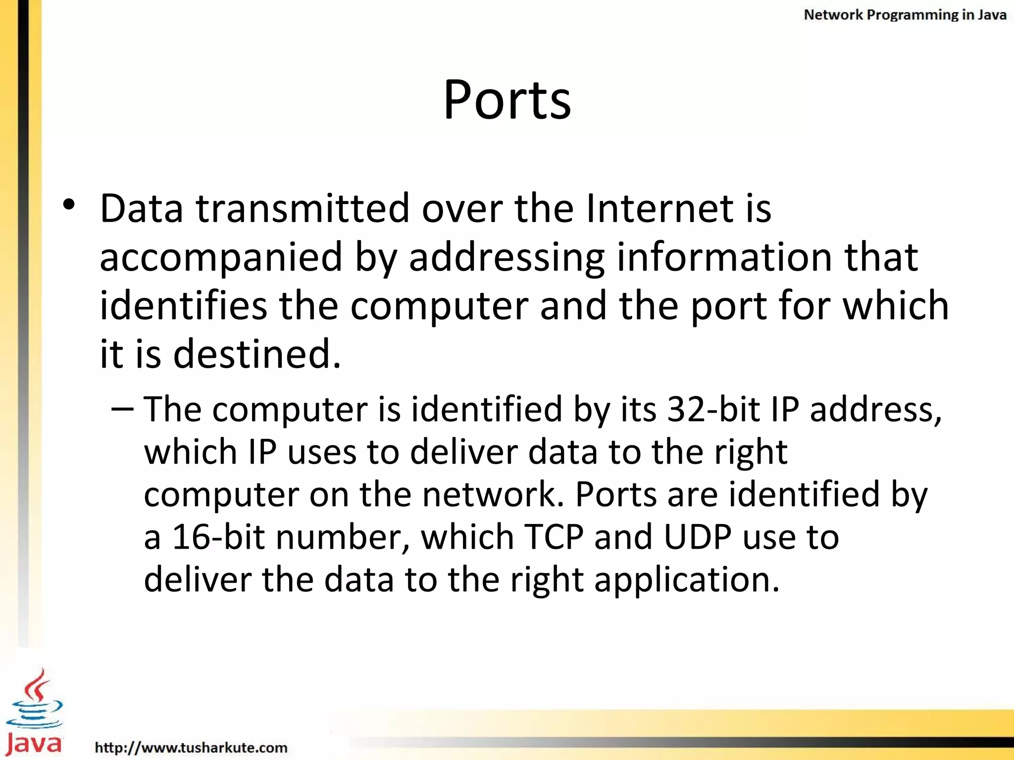 Ports Data transmitted over the Internet is accompanied by addressing information that identifies the computer and the port for which it is destined.  The computer is identified by its 32-bit IP address, which IP uses to deliver data to the right computer on the network. Ports are identified by a 16-bit number, which TCP and UDP use to deliver the data to the right application.  