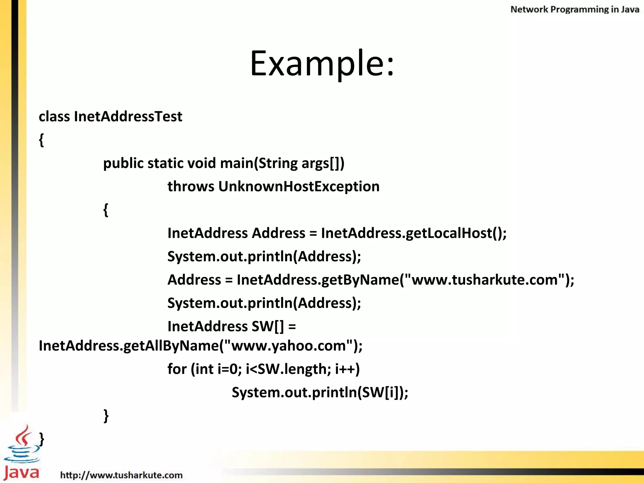 Example: class InetAddressTest { public static void main(String args[]) throws UnknownHostException { InetAddress Address = InetAddress.getLocalHost(); System.out.println(Address); Address = InetAddress.getByName(&quot;www.tusharkute.com&quot;); System.out.println(Address); InetAddress SW[] = InetAddress.getAllByName(&quot;www.yahoo.com&quot;); for (int i=0; i<SW.length; i++)     System.out.println(SW[i]); } } 