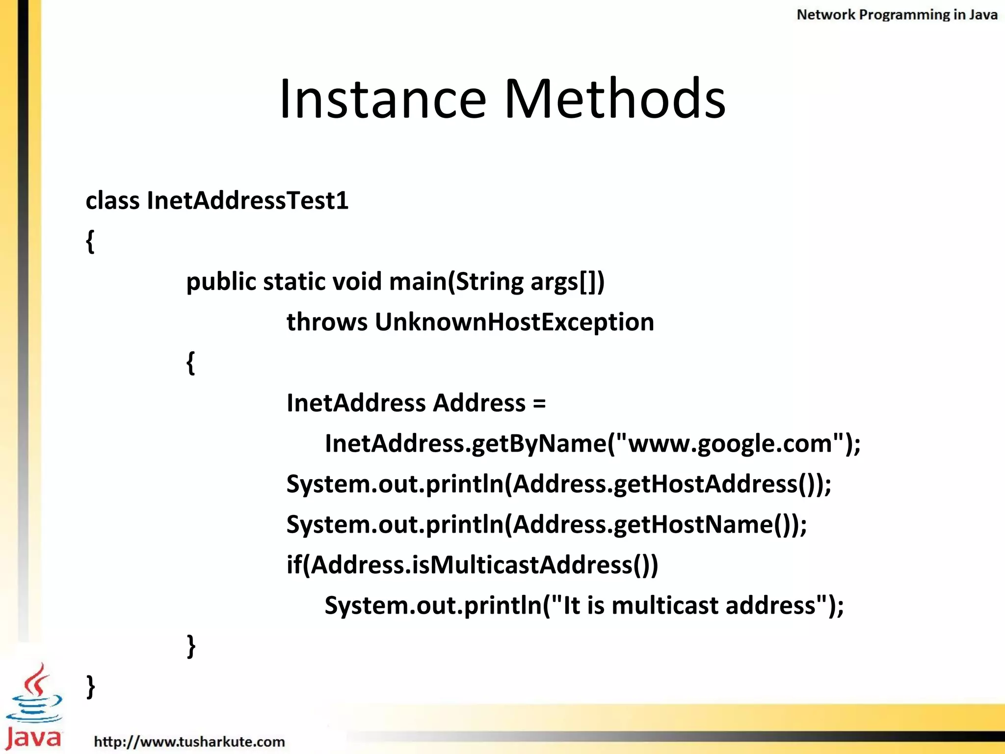 Instance Methods class InetAddressTest1 { public static void main(String args[]) throws UnknownHostException { InetAddress Address =    InetAddress.getByName(&quot;www.google.com&quot;); System.out.println(Address.getHostAddress()); System.out.println(Address.getHostName()); if(Address.isMulticastAddress())   System.out.println(&quot;It is multicast address&quot;); } } 