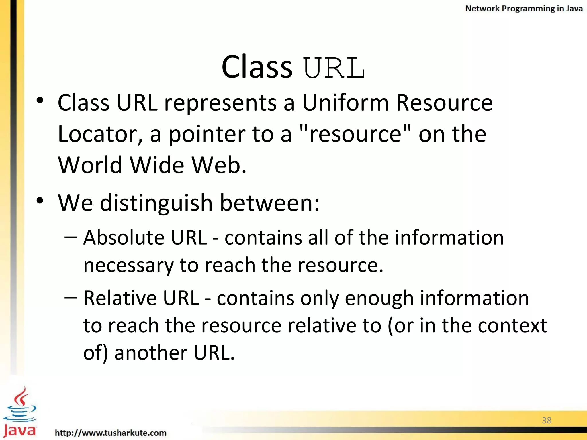 Class  URL Class URL represents a Uniform Resource Locator, a pointer to a &quot;resource&quot; on the World Wide Web.  We distinguish between: Absolute URL - contains all of the information necessary to reach the resource. Relative URL - contains only enough information to reach the resource relative to (or in the context of) another URL.  