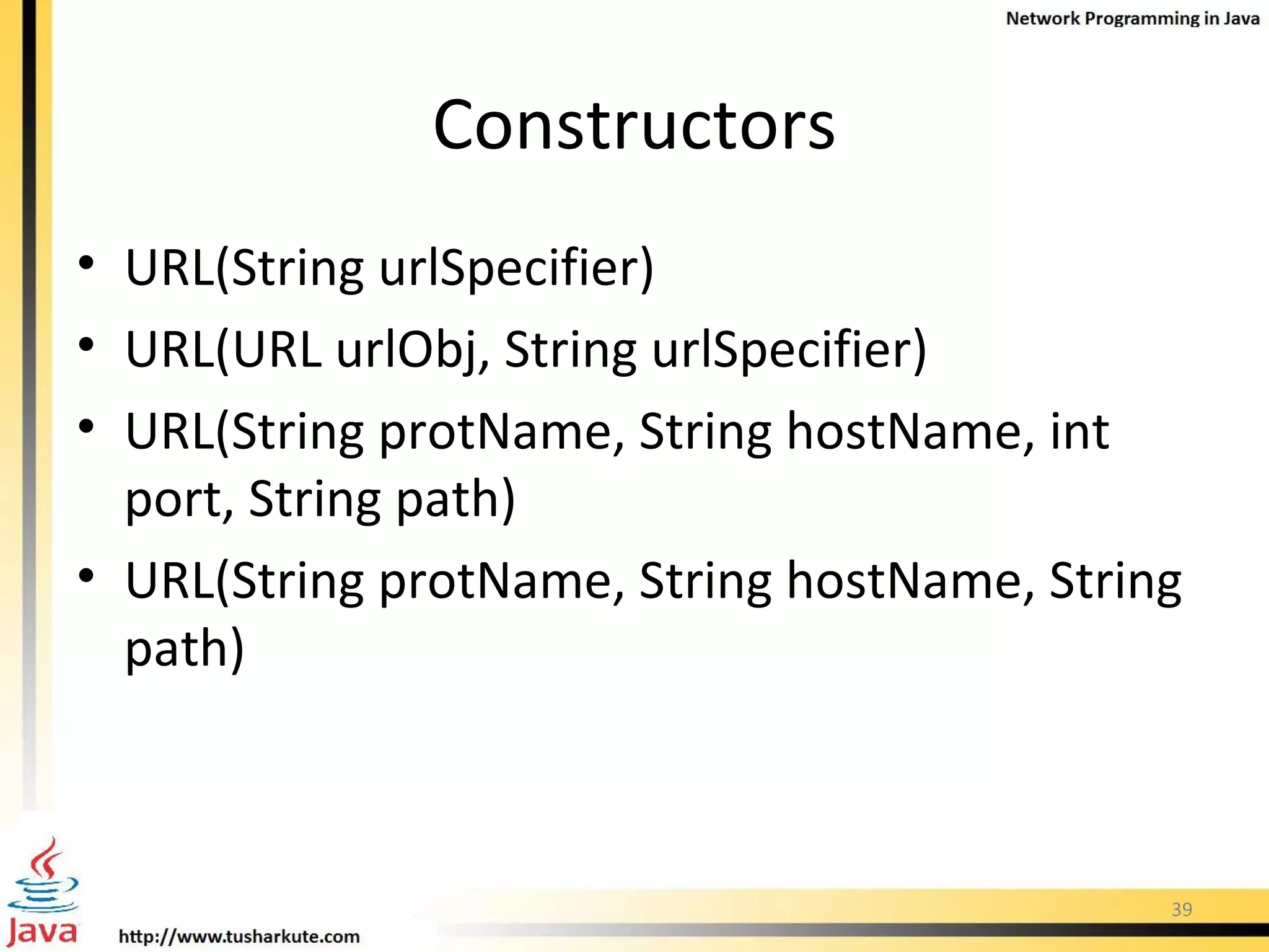 Constructors URL(String urlSpecifier) URL(URL urlObj, String urlSpecifier) URL(String protName, String hostName, int port, String path) URL(String protName, String hostName, String path) 