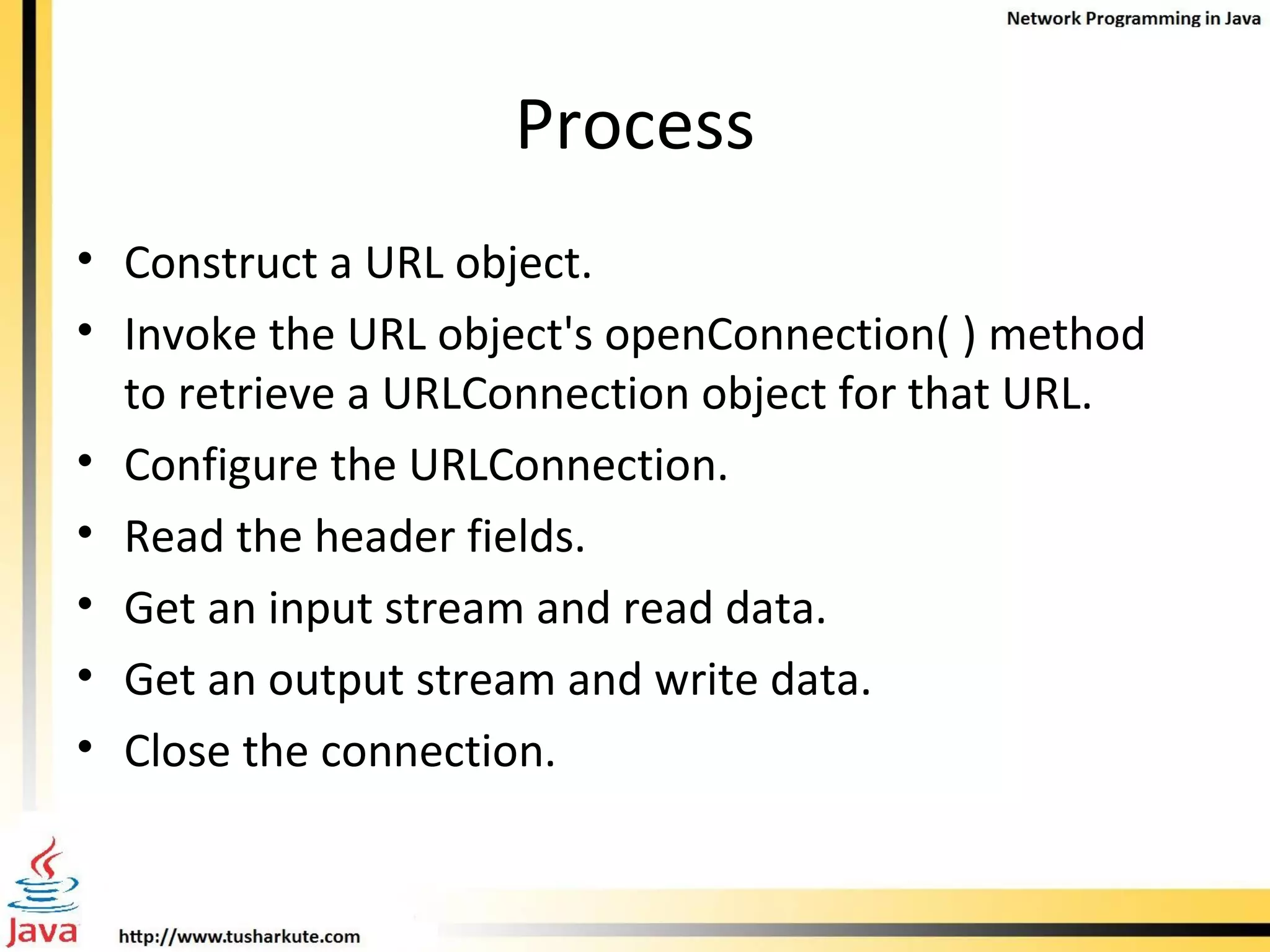 Process Construct a URL object. Invoke the URL object's openConnection( ) method to retrieve a URLConnection object for that URL. Configure the URLConnection. Read the header fields. Get an input stream and read data. Get an output stream and write data. Close the connection. 