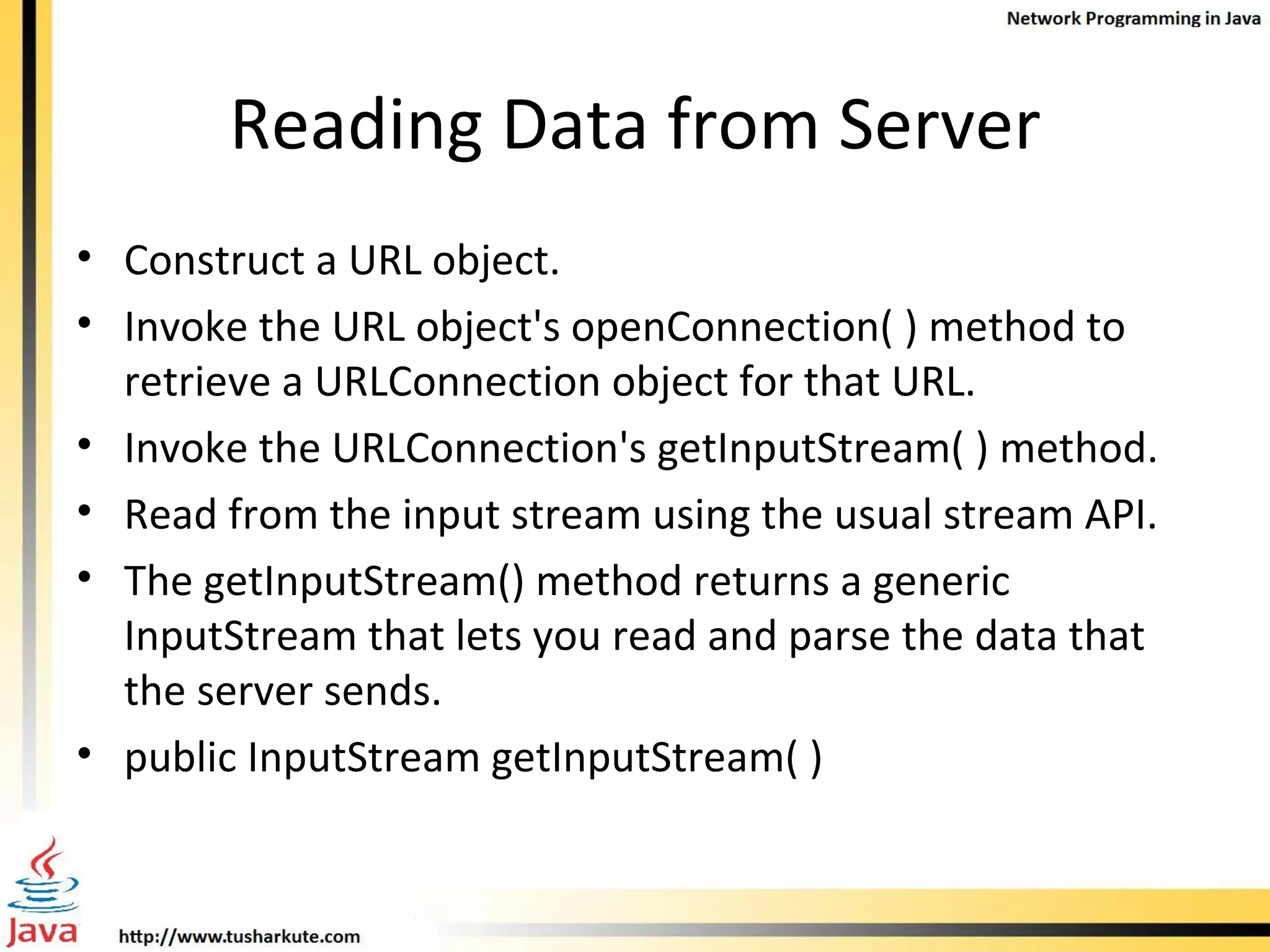 Reading Data from Server Construct a URL object. Invoke the URL object's openConnection( ) method to retrieve a URLConnection object for that URL. Invoke the URLConnection's getInputStream( ) method. Read from the input stream using the usual stream API. The getInputStream() method returns a generic InputStream that lets you read and parse the data that the server sends. public InputStream getInputStream( ) 