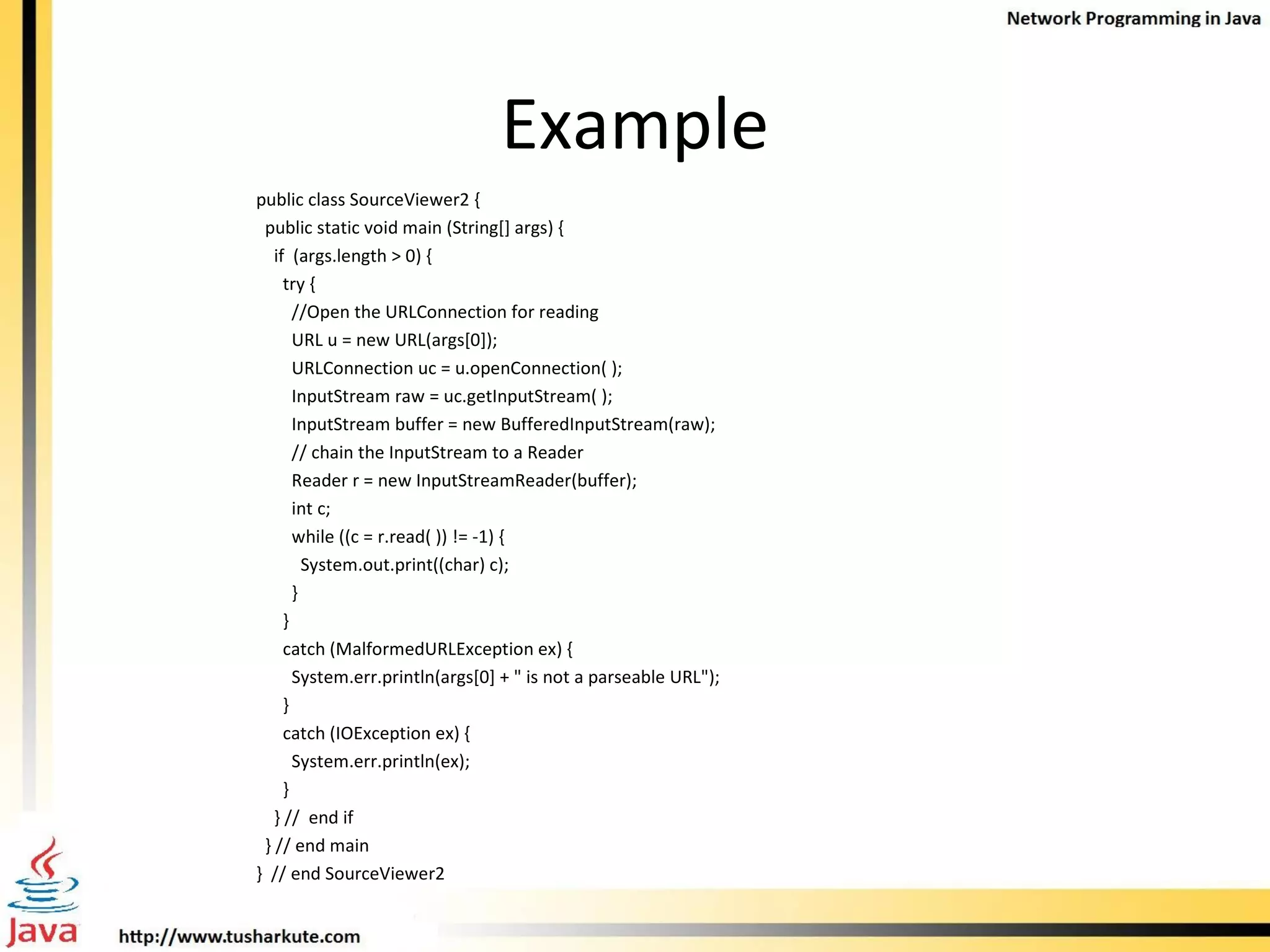 Example public class SourceViewer2 { public static void main (String[] args) { if  (args.length > 0) { try { //Open the URLConnection for reading URL u = new URL(args[0]); URLConnection uc = u.openConnection( ); InputStream raw = uc.getInputStream( ); InputStream buffer = new BufferedInputStream(raw);  // chain the InputStream to a Reader Reader r = new InputStreamReader(buffer); int c; while ((c = r.read( )) != -1) { System.out.print((char) c); }  } catch (MalformedURLException ex) { System.err.println(args[0] + &quot; is not a parseable URL&quot;); } catch (IOException ex) { System.err.println(ex); } } //  end if } // end main }  // end SourceViewer2 
