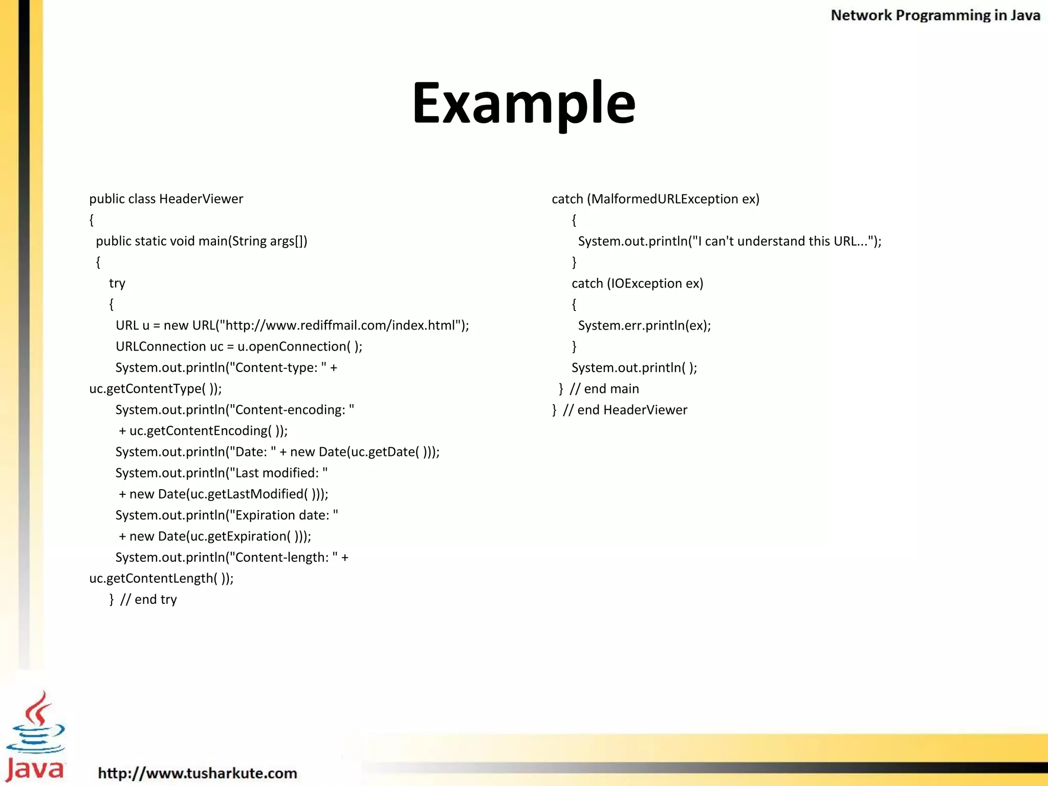 Example public class HeaderViewer  { public static void main(String args[])  { try  { URL u = new URL(&quot;http://www.rediffmail.com/index.html&quot;); URLConnection uc = u.openConnection( ); System.out.println(&quot;Content-type: &quot; +  uc.getContentType( )); System.out.println(&quot;Content-encoding: &quot;  + uc.getContentEncoding( )); System.out.println(&quot;Date: &quot; + new Date(uc.getDate( ))); System.out.println(&quot;Last modified: &quot;  + new Date(uc.getLastModified( ))); System.out.println(&quot;Expiration date: &quot;  + new Date(uc.getExpiration( ))); System.out.println(&quot;Content-length: &quot; +  uc.getContentLength( )); }  // end try catch (MalformedURLException ex)  { System.out.println(&quot;I can't understand this URL...&quot;); } catch (IOException ex)  { System.err.println(ex); }  System.out.println( );  }  // end main }  // end HeaderViewer 