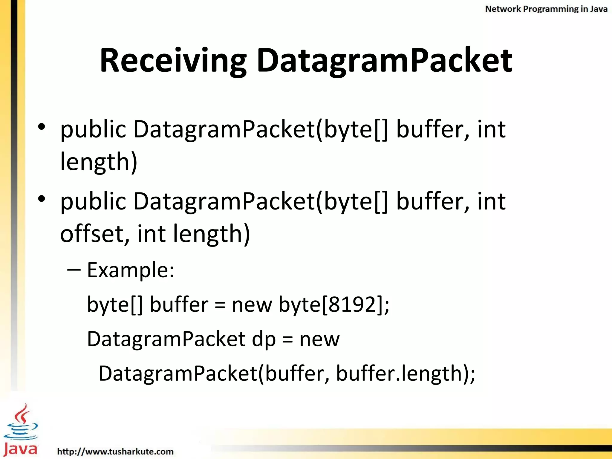 Receiving DatagramPacket public DatagramPacket(byte[] buffer, int length)  public DatagramPacket(byte[] buffer, int offset, int length) Example:  byte[] buffer = new byte[8192]; DatagramPacket dp = new  DatagramPacket(buffer, buffer.length); 