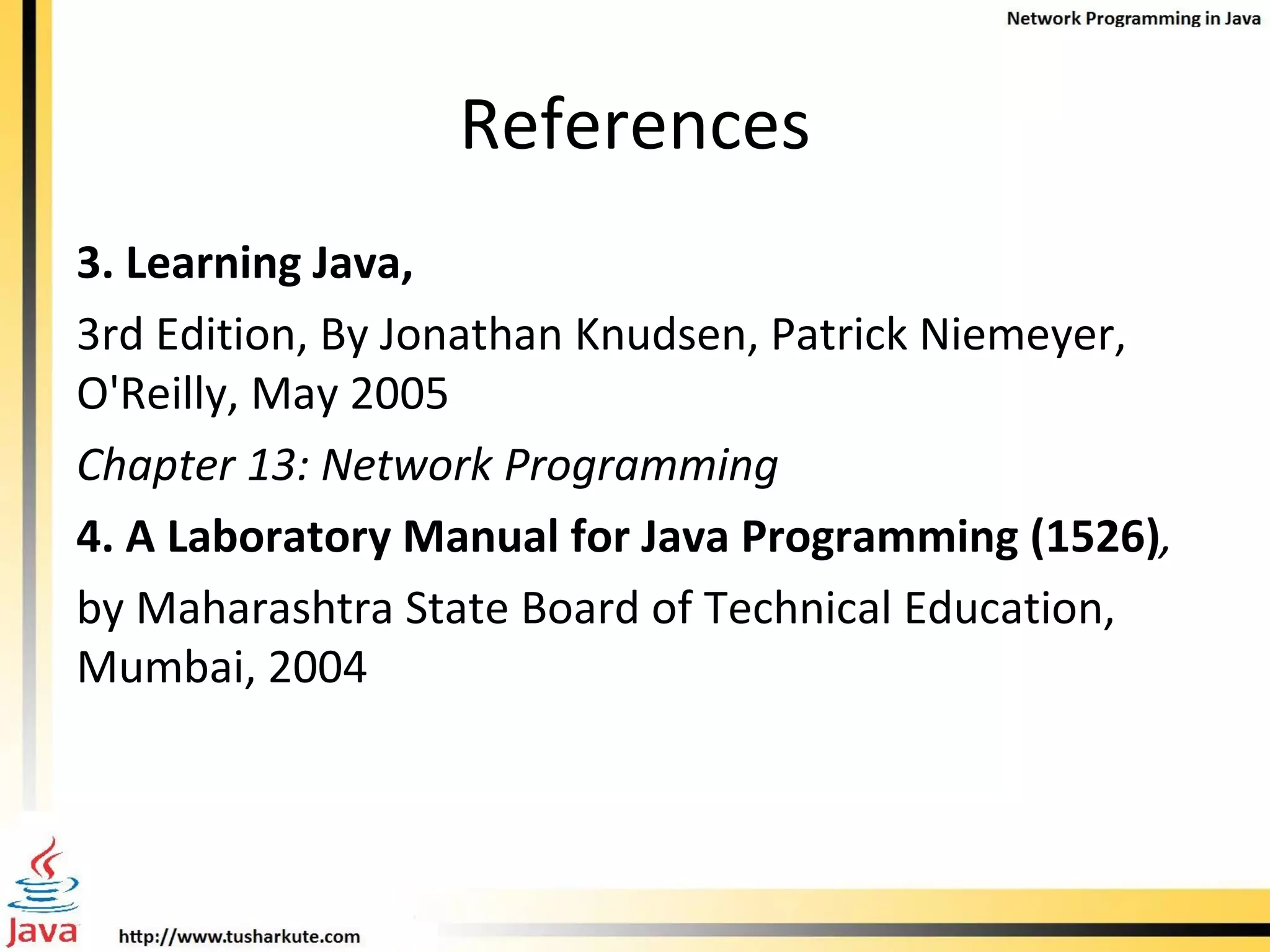 References 3. Learning Java, 3rd Edition, By Jonathan Knudsen, Patrick Niemeyer, O'Reilly, May 2005 Chapter 13: Network Programming 4. A Laboratory Manual for Java Programming (1526) , by Maharashtra State Board of Technical Education, Mumbai, 2004 