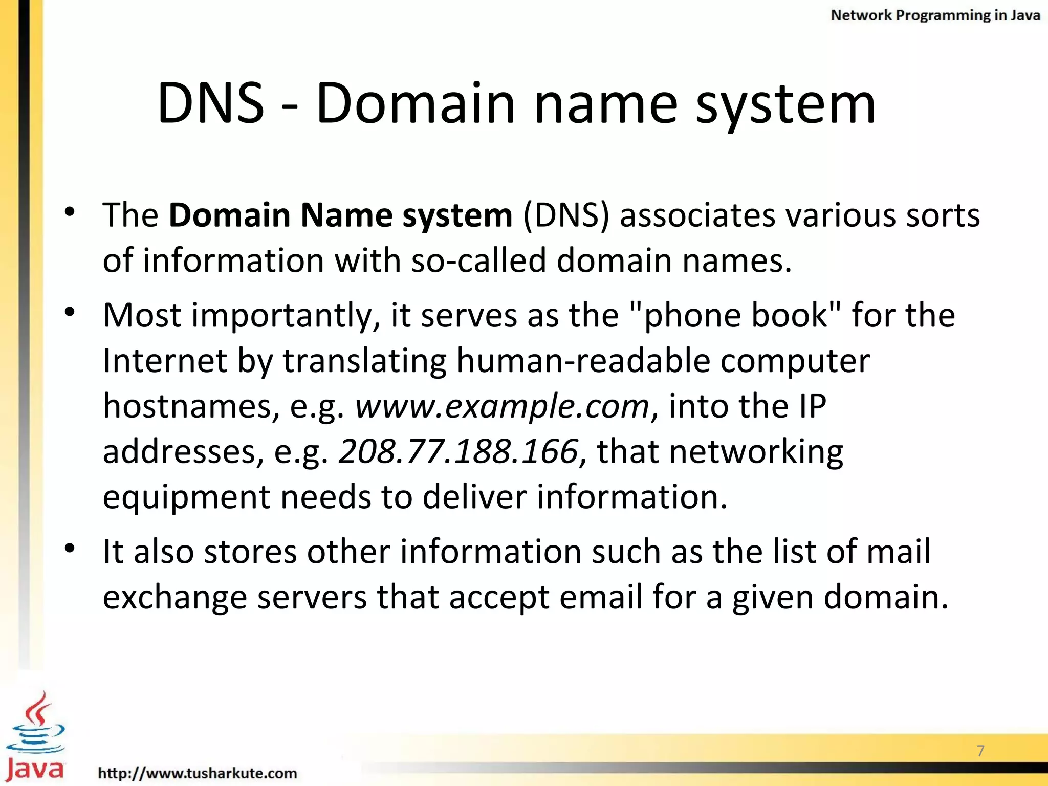 DNS - Domain name system  The  Domain Name system  (DNS) associates various sorts of information with so-called domain names. Most importantly, it serves as the &quot;phone book&quot; for the Internet by translating human-readable computer hostnames, e.g.  www.example.com , into the IP addresses, e.g.  208.77.188.166 , that networking equipment needs to deliver information. It also stores other information such as the list of mail exchange servers that accept email for a given domain.  
