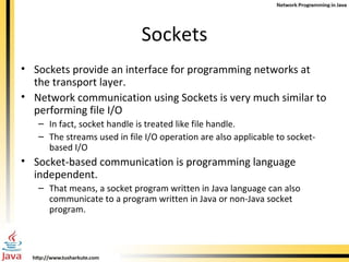 Sockets Sockets provide an interface for programming networks at the transport layer. Network communication using Sockets is very much similar to performing file I/O In fact, socket handle is treated like file handle. The streams used in file I/O operation are also applicable to socket-based I/O Socket-based communication is programming language independent. That means, a socket program written in Java language can also communicate to a program written in Java or non-Java socket program. 