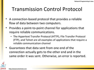Transmission Control Protocol A connection-based protocol that provides a reliable flow of data between two computers.  Provides a point-to-point channel for applications that require reliable communications.  The Hypertext Transfer Protocol (HTTP), File Transfer Protocol (FTP), and Telnet are all examples of applications that require a reliable communication channel  Guarantees that data sent from one end of the connection actually gets to the other end and in the same order it was sent. Otherwise, an error is reported.  
