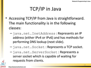 TCP/IP in Java Accessing TCP/IP from Java is straightforward. The main functionality is in the following classes: java.net.InetAddress  : Represents an IP address (either IPv4 or IPv6) and has methods for performing DNS lookup (next slide). java.net.Socket  : Represents a TCP socket. java.net.ServerSocket  : Represents a server socket which is capable of waiting for requests from clients. 