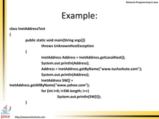 Example: class InetAddressTest { public static void main(String args[]) throws UnknownHostException { InetAddress Address = InetAddress.getLocalHost(); System.out.println(Address); Address = InetAddress.getByName(&quot;www.tusharkute.com&quot;); System.out.println(Address); InetAddress SW[] = InetAddress.getAllByName(&quot;www.yahoo.com&quot;); for (int i=0; i<SW.length; i++)     System.out.println(SW[i]); } } 