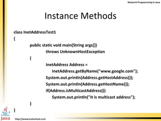 Instance Methods class InetAddressTest1 { public static void main(String args[]) throws UnknownHostException { InetAddress Address =    InetAddress.getByName(&quot;www.google.com&quot;); System.out.println(Address.getHostAddress()); System.out.println(Address.getHostName()); if(Address.isMulticastAddress())   System.out.println(&quot;It is multicast address&quot;); } } 