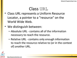 Class  URL Class URL represents a Uniform Resource Locator, a pointer to a &quot;resource&quot; on the World Wide Web.  We distinguish between: Absolute URL - contains all of the information necessary to reach the resource. Relative URL - contains only enough information to reach the resource relative to (or in the context of) another URL.  