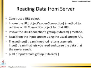 Reading Data from Server Construct a URL object. Invoke the URL object's openConnection( ) method to retrieve a URLConnection object for that URL. Invoke the URLConnection's getInputStream( ) method. Read from the input stream using the usual stream API. The getInputStream() method returns a generic InputStream that lets you read and parse the data that the server sends. public InputStream getInputStream( ) 