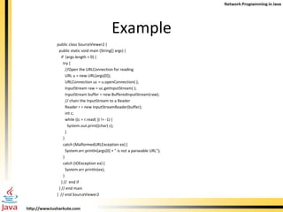 Example public class SourceViewer2 { public static void main (String[] args) { if  (args.length > 0) { try { //Open the URLConnection for reading URL u = new URL(args[0]); URLConnection uc = u.openConnection( ); InputStream raw = uc.getInputStream( ); InputStream buffer = new BufferedInputStream(raw);  // chain the InputStream to a Reader Reader r = new InputStreamReader(buffer); int c; while ((c = r.read( )) != -1) { System.out.print((char) c); }  } catch (MalformedURLException ex) { System.err.println(args[0] + &quot; is not a parseable URL&quot;); } catch (IOException ex) { System.err.println(ex); } } //  end if } // end main }  // end SourceViewer2 