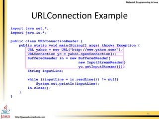 import java.net.*; import java.io.*; public class URLConnectionReader { public static void main(String[] args) throws Exception { URL yahoo = new URL(&quot;http://www.yahoo.com/&quot;); URLConnection yc = yahoo.openConnection(); BufferedReader in = new BufferedReader( new InputStreamReader( yc.getInputStream())); String inputLine; while ((inputLine = in.readLine()) != null)  System.out.println(inputLine); in.close(); } } URLConnection Example 