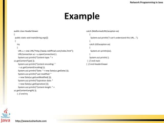 Example public class HeaderViewer  { public static void main(String args[])  { try  { URL u = new URL(&quot;http://www.rediffmail.com/index.html&quot;); URLConnection uc = u.openConnection( ); System.out.println(&quot;Content-type: &quot; +  uc.getContentType( )); System.out.println(&quot;Content-encoding: &quot;  + uc.getContentEncoding( )); System.out.println(&quot;Date: &quot; + new Date(uc.getDate( ))); System.out.println(&quot;Last modified: &quot;  + new Date(uc.getLastModified( ))); System.out.println(&quot;Expiration date: &quot;  + new Date(uc.getExpiration( ))); System.out.println(&quot;Content-length: &quot; +  uc.getContentLength( )); }  // end try catch (MalformedURLException ex)  { System.out.println(&quot;I can't understand this URL...&quot;); } catch (IOException ex)  { System.err.println(ex); }  System.out.println( );  }  // end main }  // end HeaderViewer 