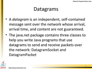Datagrams A  datagram  is an independent, self-contained message sent over the network whose arrival, arrival time, and content are not guaranteed.  The  java.net  package contains three classes to help you write Java programs that use datagrams to send and receive packets over the network:  DatagramSocket and DatagramPacket 