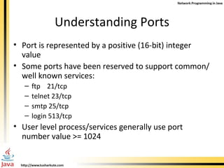 Understanding Ports Port is represented by a positive (16-bit) integer value Some ports have been reserved to support common/well known services: ftp  21/tcp telnet 23/tcp smtp 25/tcp login 513/tcp User level process/services generally use port number value >= 1024 