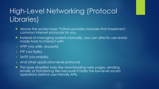 High-Level Networking (Protocol
Libraries)
 Above the socket layer, Python provides modules that implement
common internet protocols for you.
 Instead of managing sockets manually, you can directly use ready-
made tools to interact with:
1. HTTP (via urllib, requests)
2. FTP (via ftplib)
3. SMTP (via smtplib)
4. And other application-level protocols
 This layer simplifies tasks like downloading web pages, sending
emails, or transferring files because it hides the low-level socket
operations behind user-friendly APIs.
 
