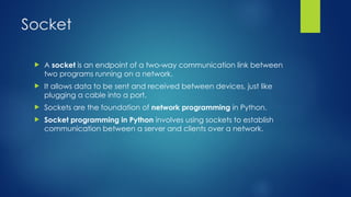 Socket
 A socket is an endpoint of a two-way communication link between
two programs running on a network.
 It allows data to be sent and received between devices, just like
plugging a cable into a port.
 Sockets are the foundation of network programming in Python.
 Socket programming in Python involves using sockets to establish
communication between a server and clients over a network.
 