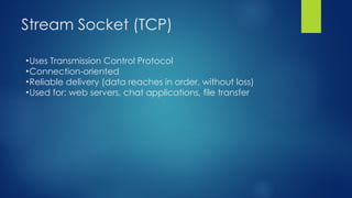 Stream Socket (TCP)
•Uses Transmission Control Protocol
•Connection-oriented
•Reliable delivery (data reaches in order, without loss)
•Used for: web servers, chat applications, file transfer
 