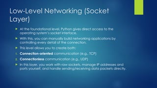 Low-Level Networking (Socket
Layer)
 At the foundational level, Python gives direct access to the
operating system’s socket interface.
 With this, you can manually build networking applications by
controlling every detail of the connection.
 This level allows you to create both:
1. Connection-oriented communication (e.g., TCP)
2. Connectionless communication (e.g., UDP)
 In this layer, you work with raw sockets, manage IP addresses and
ports yourself, and handle sending/receiving data packets directly.
 