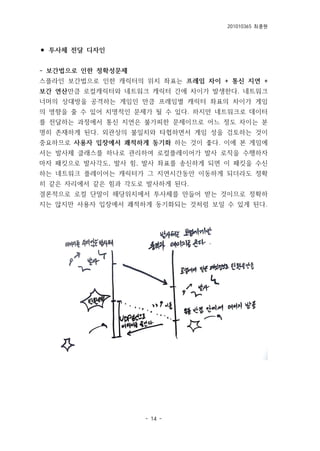 201010365 최종원
- 14 -
⚫ 투사체 전달 디자인
- 보간법으로 인한 정확성문제
스플라인 보간법으로 인한 캐릭터의 위치 좌표는 프레임 차이 + 통신 지연 +
보간 연산만큼 로컬캐릭터와 네트워크 캐릭터 간에 차이가 발생한다. 네트워크
너머의 상대방을 공격하는 게임인 만큼 프레임별 캐릭터 좌표의 차이가 게임
의 영향을 줄 수 있어 치명적인 문제가 될 수 있다. 하지만 네트워크로 데이터
를 전달하는 과정에서 통신 지연은 불가피한 문제이므로 어느 정도 차이는 분
명히 존재하게 된다. 외관상의 불일치와 타협하면서 게임 성을 검토하는 것이
중요하므로 사용자 입장에서 쾌적하게 동기화 하는 것이 좋다. 이에 본 게임에
서는 발사체 클래스를 하나로 관리하여 로컬플레이어가 발사 로직을 수행하자
마자 패킷으로 발사각도, 발사 힘, 발사 좌표를 송신하게 되면 이 패킷을 수신
하는 네트워크 플레이어는 캐릭터가 그 지연시간동안 이동하게 되더라도 정확
히 같은 자리에서 같은 힘과 각도로 발사하게 된다.
결론적으로 로컬 단말이 해당위치에서 투사체를 만들어 받는 것이므로 정확하
지는 않지만 사용자 입장에서 쾌적하게 동기화되는 것처럼 보일 수 있게 된다.
 