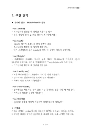 201010365 최종원
- 16 -
3. 구현 단계
⚫ 유니티 함수 : MonoBehavior 상속
void Awake()
- 스크립트가 실행될 때 한번만 호출되는 함수
- 주로 게임의 상태 값 또는 변수의 초기화에 사용
void Start()
- Update 함수가 호출되기 전에 한번만 호출
- 스크립트가 활성화 돼 있어야 실행된다.
- 다른 스크립트의 모든 Awake가 모두 다 실행된 이후에 실행된다.
void Update()
- 프레임마다 호출되는 함수로 보통 게임이 30-60fps를 가지므로 1초에
30-60번 실행된다. 시간을 연결시키려면 Time.deltatime을 쓰면 된다.
- 스크립트가 활성화 돼 있어야 실행된다.
void LateUpdate()
- 모든 Update함수가 호출되고 나서 한 번씩 호출된다.
- 순차적으로 실행해야하는 로직에 주로 사용된다.
- 카메라 이동 로직에 사용하였다.
void FixedUpdate()
- 물리엔진을 사용하는 경우 일정 시간 간격으로 힘을 가할 때 사용한다.
- 가속도가 필요한 운동에 사용한다.
void OnGUI()
- GUI관련 함수를 여기서 사용하여 카메라위치에 나타난다.
⚫ 카메라
카메라 로직은 LookAt함수를 이용하여 타겟을 바라보는 용도로 쓰였다.
디테일한 카메라 작업은 프로젝트를 제출한 다음 차후 수정할 계획이다.
 