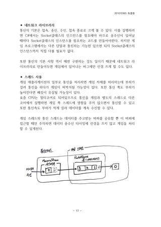 201010365 최종원
- 17 -
⚫ 네트워크 라이브러리
통신의 기본은 접속, 송신, 수신, 접속 종료로 크게 볼 수 있다. 이를 실행하려
면 C#에서는 Socket클래스의 인스턴스를 참조해야 하므로 송수신이 일어날
때마다 Socket클래스의 인스턴스를 참조하는 코드를 만들어야한다. 하지만 게
임 프로그램에서는 다른 단말과 통신하는 기능만 있으면 되지 Socket클래스의
인스턴스까지 직접 다룰 필요가 없다.
또한 통신의 기본 사항 역시 매번 구현하는 것도 일이기 때문에 네트워크 라
이브러리로 만들어두면 게임에서 일어나는 버그에만 신경 쓰게 할 수도 있다.
⚫ 스레드 사용
게임 애플리케이션의 일부로 통신을 처리하면 게임 자체를 처리하는데 부하가
걸려 통신을 하다가 게임이 버벅거릴 가능성이 있다. 또한 통신 쪽도 부하가
높아진다면 패킷이 유실될 가능성이 있다.
요즘 CPU는 멀티코어로 되어있으므로 통신을 게임과 별도의 스레드로 다른
코어에서 실행하면 게임 쪽 스레드에 영향을 주지 않으면서 통신할 수 있고
또한 통신측도 부하가 적게 걸려 데이터를 계속 수신할 수 있다.
게임 스레드와 통신 스레드는 데이터를 주고받는 버퍼를 공유할 뿐 이 버퍼에
접근할 때만 주의하면 데이터 송수신 타이밍에 신경을 쓰지 않고 게임을 처리
할 수 있게된다.
 
