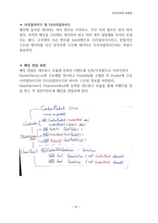 201010365 최종원
- 19 -
⚫ 시리얼라이즈 및 디시리얼라이즈
패킷에 들어갈 데이터는 여러 변수로 구성되고, 각각 여러 형으로 정의 되어
있다. 하지만 패킷을 구조체로 정의하여 변수 여러 개의 집합체를 모아서 보낼
수는 없다. 구조체의 모든 변수를 byte[]형으로 시리얼라이즈하고, 만들어진
스트림 데이터를 다시 넘겨주면 구조체 데이터로 디시리얼라이즈하는 작업이
필요하다.
⚫ 패킷 전달 과정
패킷 전달은 네트워크 모듈에 등록된 이벤트를 등록/구독함으로 이루어진다.
PacketStruct.cs에 구조체를 명시하고 PacketId를 구별한 뒤 Packet에 고유
시리얼라이즈와 디시리얼라이즈와 바이트 스트림 정보를 저장한다.
GameServer나 CharacterRoot에 등록된 네트워크 모듈을 통해 이벤트를 전
달 받고 각 클라이언트에 패킷을 전달하게 된다.
 