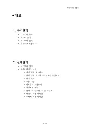 201010365 최종원
- 2 -
⚫개요
1. 분석단계
⚫ 요구사항 분석
⚫ 데이터 분석
⚫ 아키텍처 분석
⚫ 네트워크 토폴로지
2. 설계단계
⚫ 아키텍처 설계
⚫ 애플리케이션 설계
- 게임 전체 프로세스
- 게임 전체 프로세스에 필요한 통신요소
- 매칭 서버
- 오류 대응
- 네트워크 토폴로지
- 게임서버 연결
- 플레이어 글로벌 ID 및 로컬 ID
- 캐릭터 이동 디자인
- 투사체 이동 디자인
 