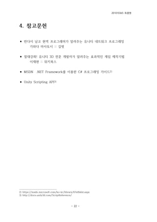 201010365 최종원
- 22 -
4. 참고문헌
⚫ 반다이 남코 현역 프로그래머가 알려주는 유니티 네트워크 프로그래밍
가와다 마사토시 :: 길벗
⚫ 절대강좌! 유니티 3D 전문 개발자가 알려주는 효과적인 게임 제작기법
이재현 :: 위키북스
⚫ MSDN .NET Framework를 이용한 C# 프로그래밍 가이드2)
⚫ Unity Scripting API3)
2) https://msdn.microsoft.com/ko-kr/library/67ef8sbd.aspx
3) http://docs.unity3d.com/ScriptReference/
 