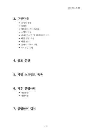 201010365 최종원
- 3 -
3. 구현단계
⚫ 유니티 함수
⚫ 카메라
⚫ 네트워크 라이브러리
⚫ 스레드 사용
⚫ 시리얼라이즈 및 디시리얼라이즈
⚫ 패킷 전달 과정
⚫ 세션 관리
⚫ 클래스 다이어그램
⚫ C# 코딩 기법
4. 참고 문헌
5. 게임 스크립트 목록
6. 차후 진행사항
⚫ 개발환경
⚫ 개선사항
7. 실행화면 캡쳐
 